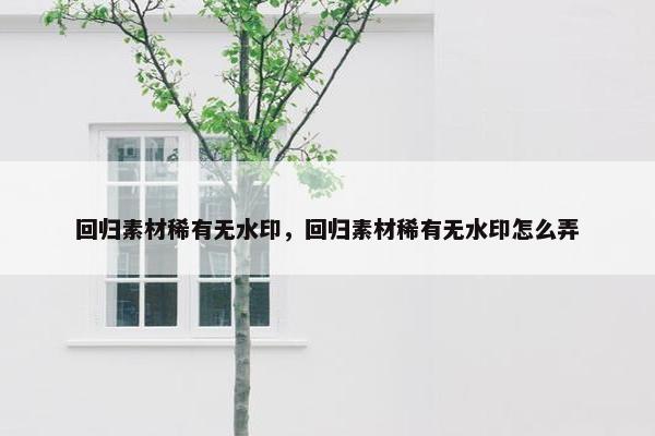 回归素材稀有无水印，回归素材稀有无水印怎么弄