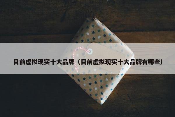 目前虚拟现实十大品牌（目前虚拟现实十大品牌有哪些）