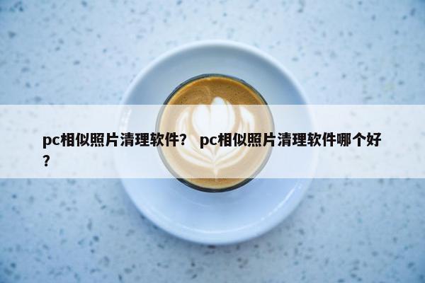 pc相似照片清理软件？ pc相似照片清理软件哪个好？