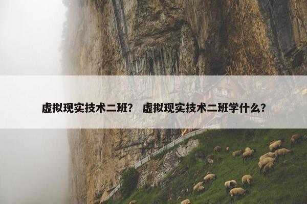虚拟现实技术二班？ 虚拟现实技术二班学什么？