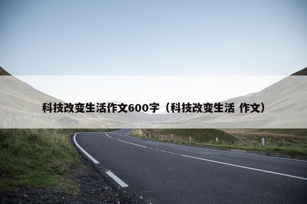 科技改变生活作文600字（科技改变生活 作文）