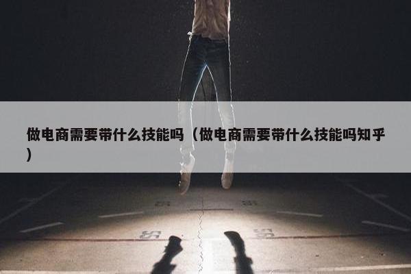 做电商需要带什么技能吗（做电商需要带什么技能吗知乎）