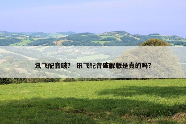 讯飞配音破？ 讯飞配音破解版是真的吗？