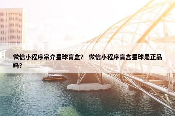 微信小程序宗介星球盲盒？ 微信小程序盲盒星球是正品吗？