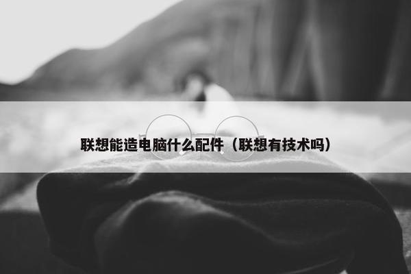联想能造电脑什么配件（联想有技术吗）