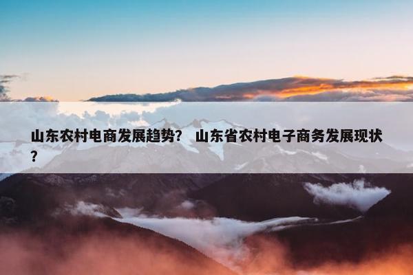 山东农村电商发展趋势？ 山东省农村电子商务发展现状？