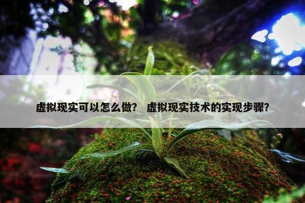 虚拟现实可以怎么做？ 虚拟现实技术的实现步骤？
