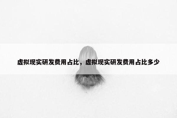 虚拟现实研发费用占比，虚拟现实研发费用占比多少