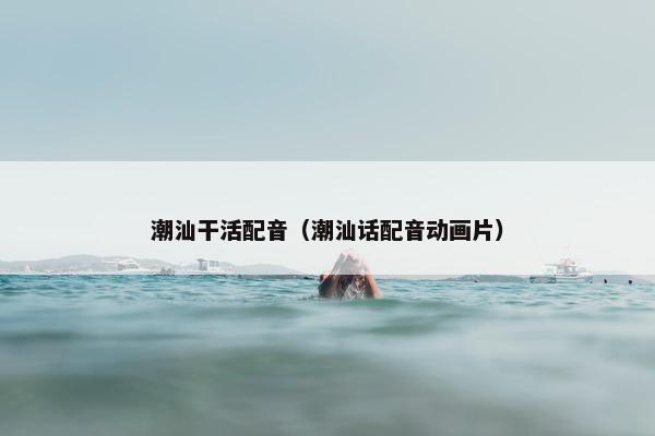 潮汕干活配音（潮汕话配音动画片）