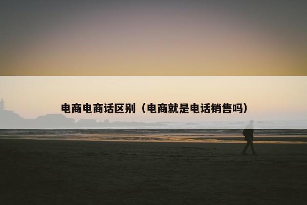 电商电商话区别（电商就是电话销售吗）