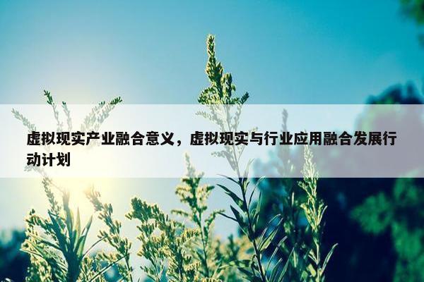 虚拟现实产业融合意义，虚拟现实与行业应用融合发展行动计划