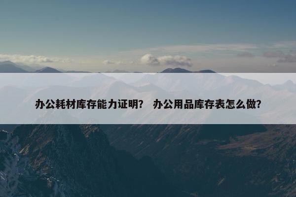 办公耗材库存能力证明？ 办公用品库存表怎么做？