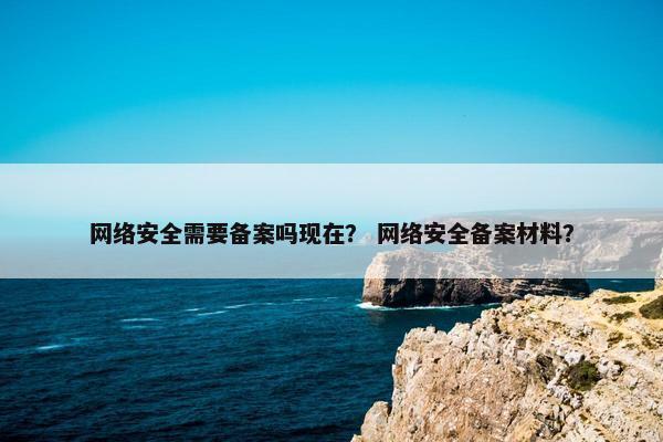 网络安全需要备案吗现在？ 网络安全备案材料？