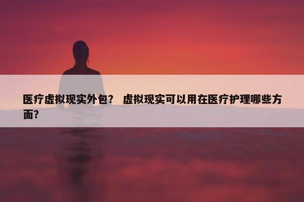 医疗虚拟现实外包？ 虚拟现实可以用在医疗护理哪些方面？