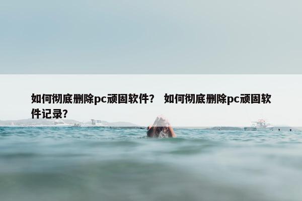 如何彻底删除pc顽固软件？ 如何彻底删除pc顽固软件记录？
