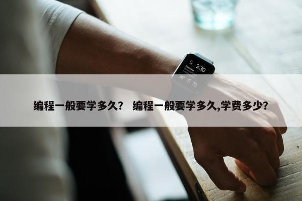 编程一般要学多久？ 编程一般要学多久,学费多少？