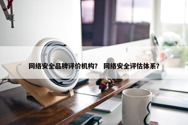 网络安全品牌评价机构？ 网络安全评估体系？