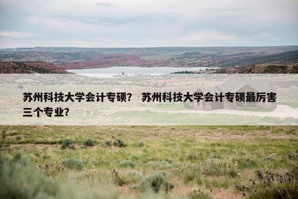 苏州科技大学会计专硕？ 苏州科技大学会计专硕最厉害三个专业？