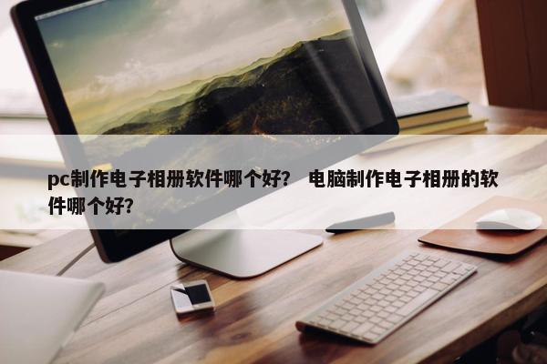 pc制作电子相册软件哪个好？ 电脑制作电子相册的软件哪个好？
