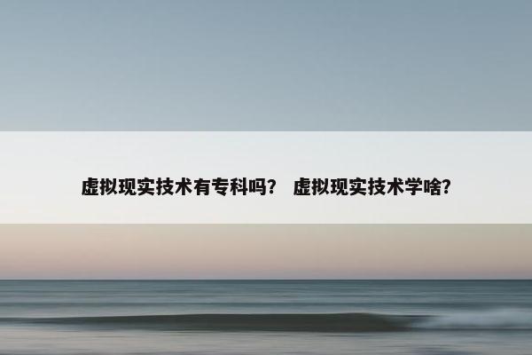 虚拟现实技术有专科吗？ 虚拟现实技术学啥？