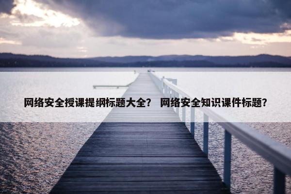 网络安全授课提纲标题大全？ 网络安全知识课件标题？