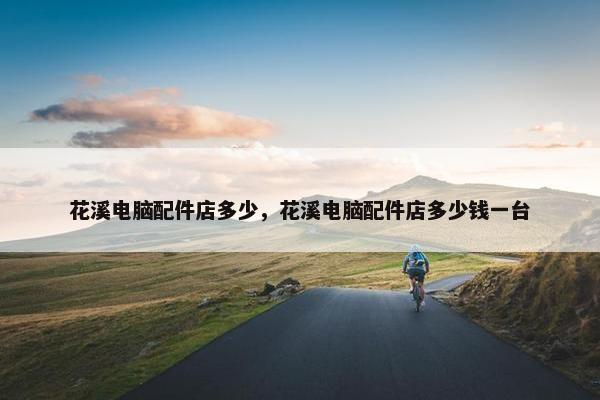 花溪电脑配件店多少，花溪电脑配件店多少钱一台
