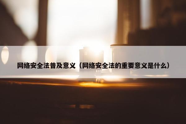 网络安全法普及意义（网络安全法的重要意义是什么）