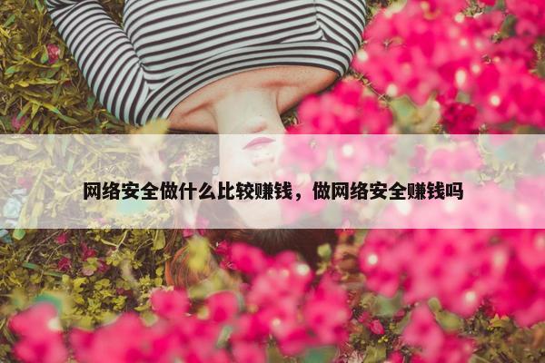 网络安全做什么比较赚钱，做网络安全赚钱吗