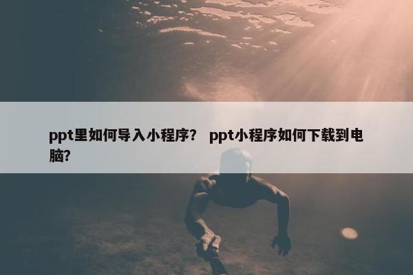 ppt里如何导入小程序？ ppt小程序如何下载到电脑？