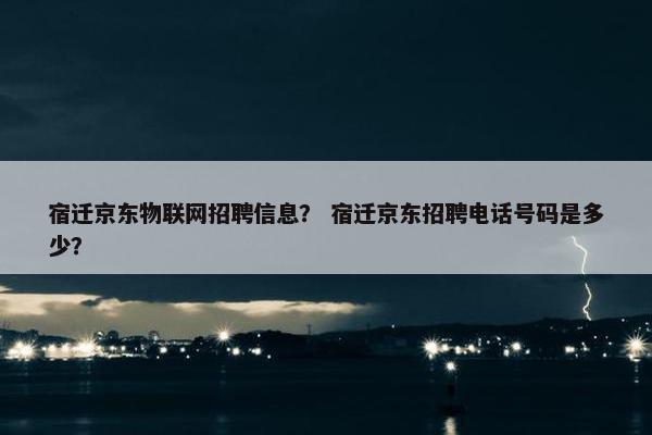 宿迁京东物联网招聘信息？ 宿迁京东招聘电话号码是多少？