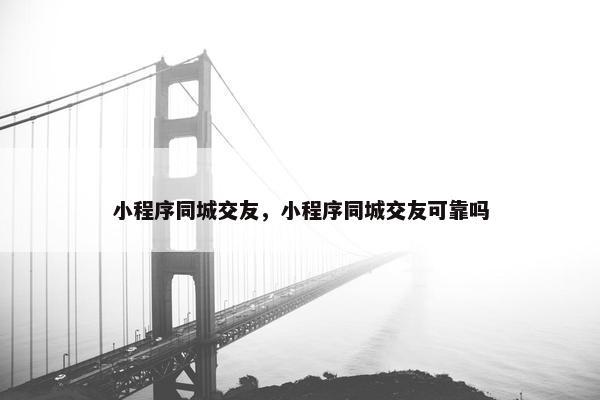 小程序同城交友，小程序同城交友可靠吗