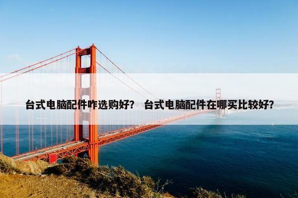 台式电脑配件咋选购好？ 台式电脑配件在哪买比较好？