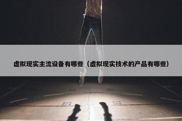 虚拟现实主流设备有哪些（虚拟现实技术的产品有哪些）