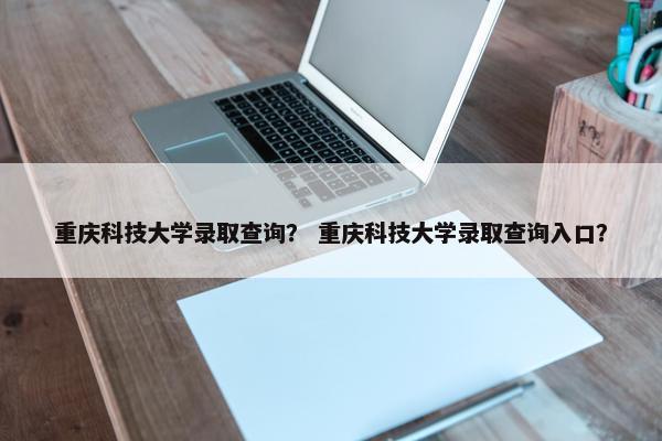 重庆科技大学录取查询？ 重庆科技大学录取查询入口？