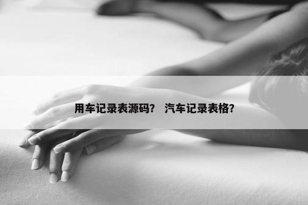 用车记录表源码？ 汽车记录表格？