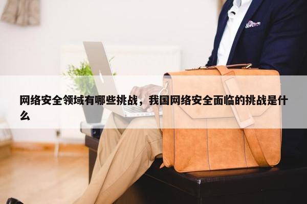 网络安全领域有哪些挑战,我国网络安全面临的挑战是什么 网络安全领域有哪些挑战,我国网络安全面临的挑战是什么