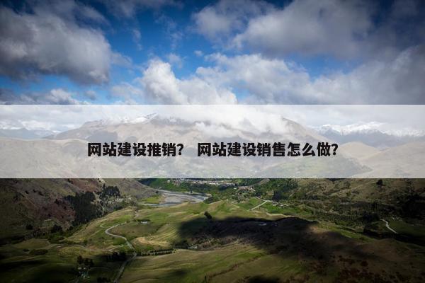 网站建设推销？ 网站建设销售怎么做？