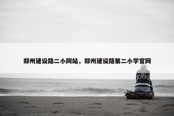 郑州建设路二小网站，郑州建设路第二小学官网