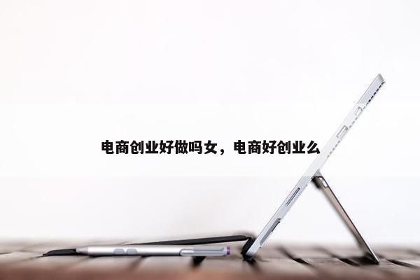 电商创业好做吗女，电商好创业么