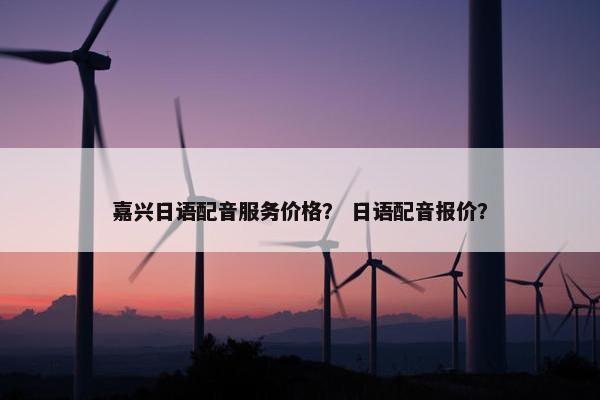 嘉兴日语配音服务价格？ 日语配音报价？