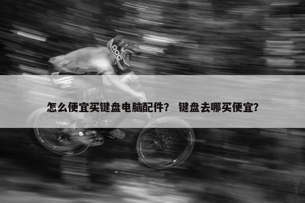 怎么便宜买键盘电脑配件？ 键盘去哪买便宜？