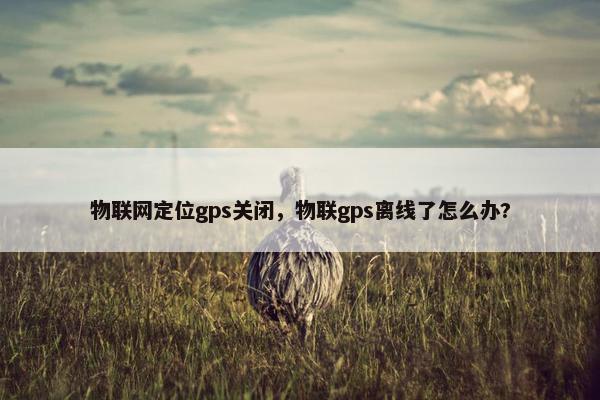 物联网定位gps关闭，物联gps离线了怎么办?