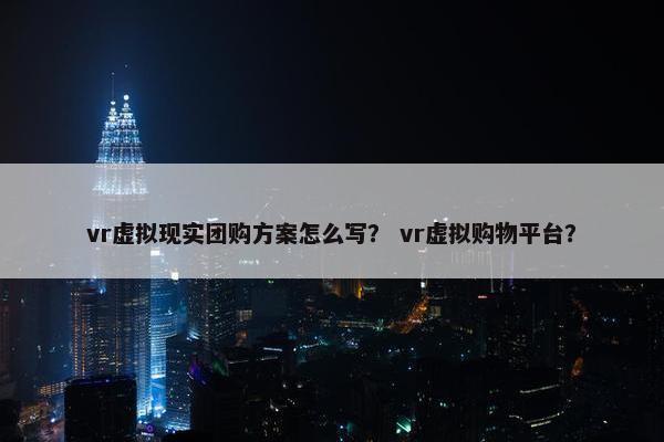 vr虚拟现实团购方案怎么写？ vr虚拟购物平台？