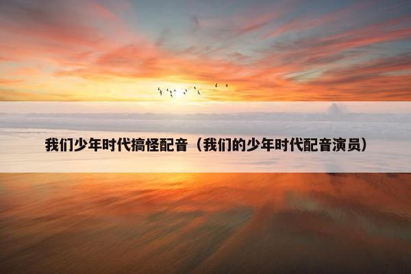 我们少年时代搞怪配音（我们的少年时代配音演员）