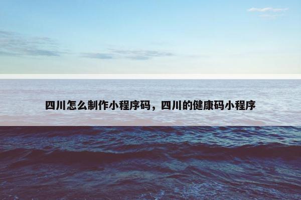 四川怎么制作小程序码，四川的健康码小程序