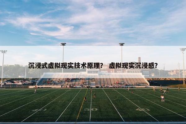 沉浸式虚拟现实技术原理？ 虚拟现实沉浸感？