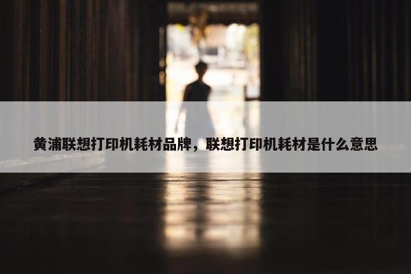 黄浦联想打印机耗材品牌，联想打印机耗材是什么意思