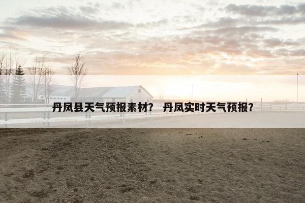 丹凤县天气预报素材？ 丹凤实时天气预报？