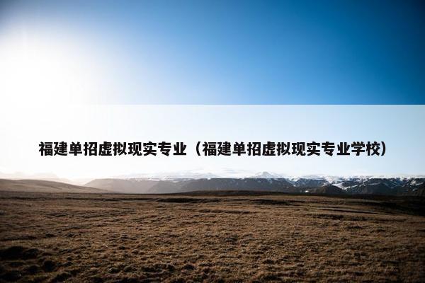 福建单招虚拟现实专业（福建单招虚拟现实专业学校）