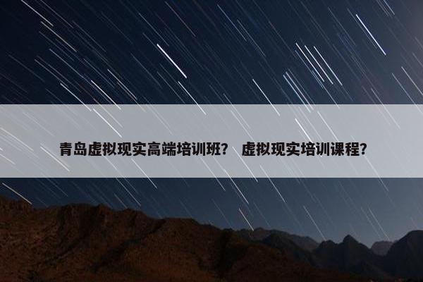 青岛虚拟现实高端培训班？ 虚拟现实培训课程？